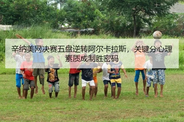 辛纳美网决赛五盘逆转阿尔卡拉斯，关键分心理素质成制胜密码
